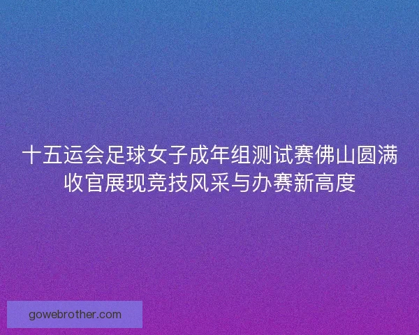 十五运会足球女子成年组测试赛佛山圆满收官展现竞技风采与办赛新高度