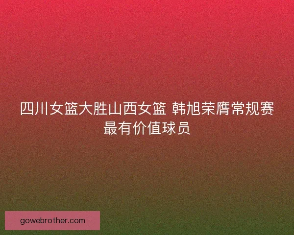 四川女篮大胜山西女篮 韩旭荣膺常规赛最有价值球员