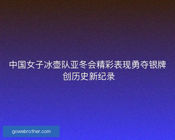 中国女子冰壶队亚冬会精彩表现勇夺银牌 创历史新纪录