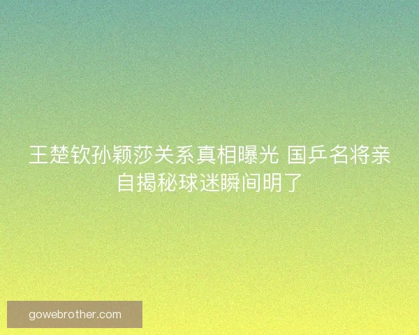 王楚钦孙颖莎关系真相曝光 国乒名将亲自揭秘球迷瞬间明了