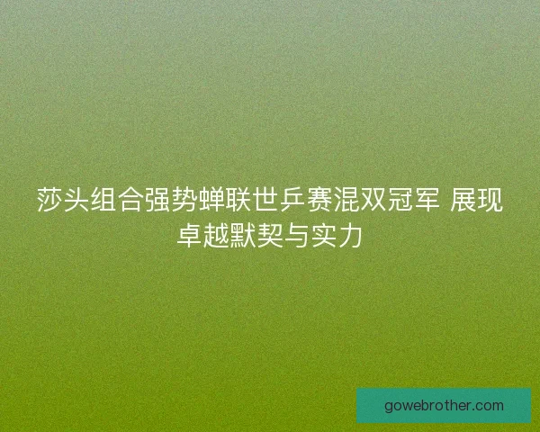 莎头组合强势蝉联世乒赛混双冠军 展现卓越默契与实力
