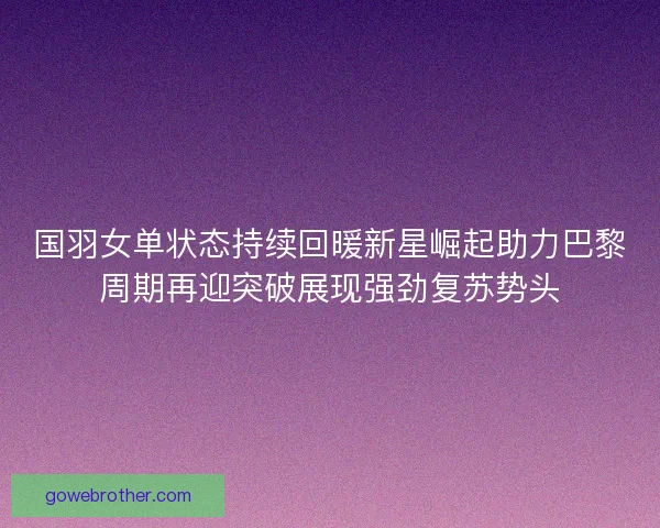 国羽女单状态持续回暖新星崛起助力巴黎周期再迎突破展现强劲复苏势头